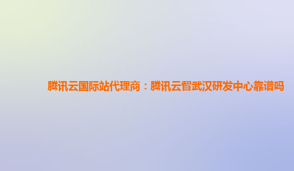 腾讯云国际站代理商：腾讯云智武汉研发中心靠谱吗