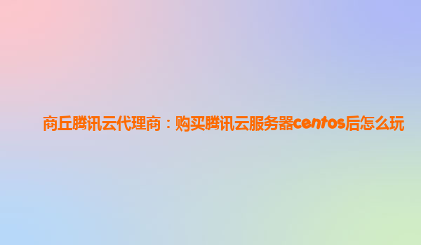 商丘腾讯云代理商：购买腾讯云服务器centos后怎么玩