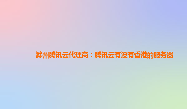 滁州腾讯云代理商：腾讯云有没有香港的服务器