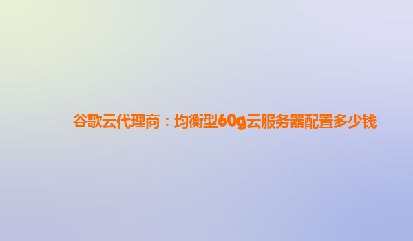 谷歌云代理商：均衡型60g云服务器配置多少钱
