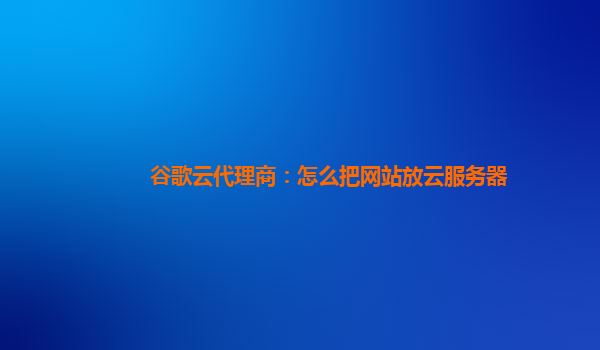 谷歌云代理商：怎么把网站放云服务器