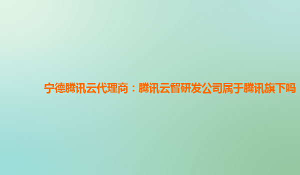 宁德腾讯云代理商：腾讯云智研发公司属于腾讯旗下吗