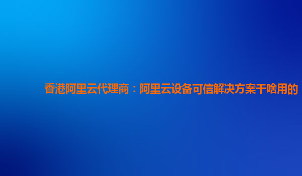 香港阿里云代理商：阿里云设备可信解决方案干啥用的