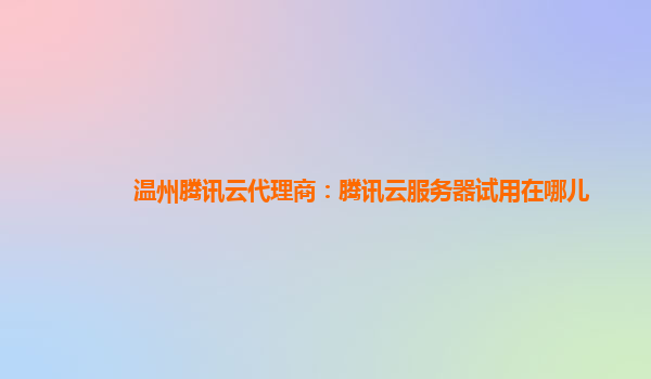 温州腾讯云代理商：腾讯云服务器试用在哪儿
