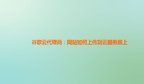 谷歌云代理商：网站如何上传到云服务器上