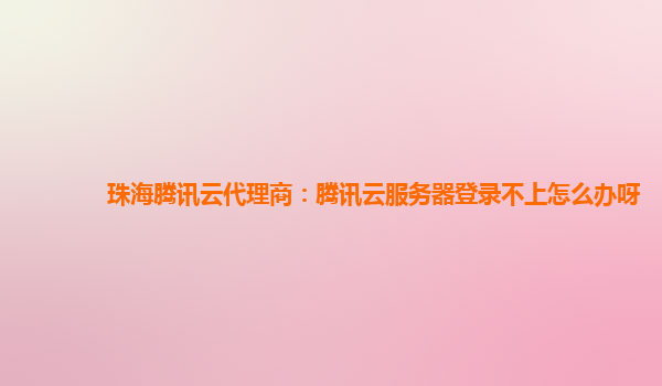 珠海腾讯云代理商：腾讯云服务器登录不上怎么办呀