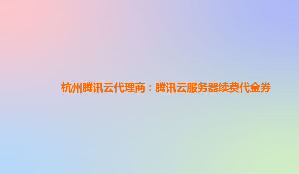 杭州腾讯云代理商：腾讯云服务器续费代金券