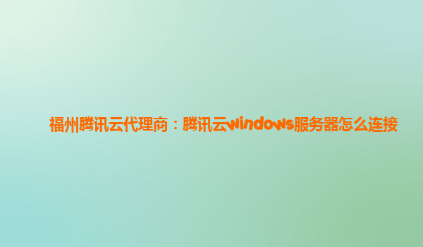 福州腾讯云代理商：腾讯云windows服务器怎么连接