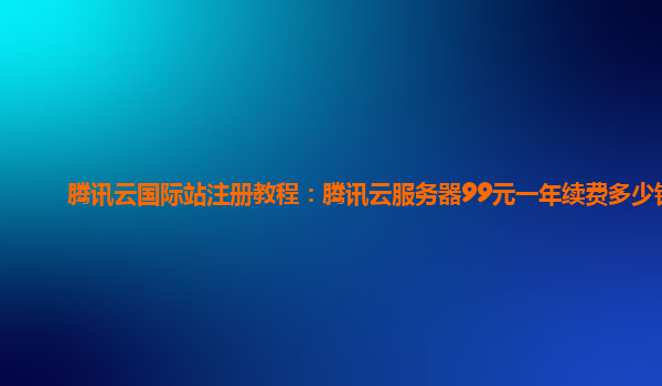 腾讯云国际站注册教程：腾讯云服务器99元一年续费多少钱