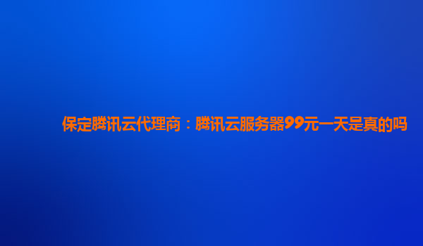 保定腾讯云代理商：腾讯云服务器99元一天是真的吗