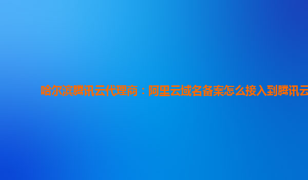哈尔滨腾讯云代理商：阿里云域名备案怎么接入到腾讯云