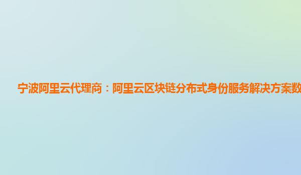 宁波阿里云代理商：阿里云区块链分布式身份服务解决方案数据共享