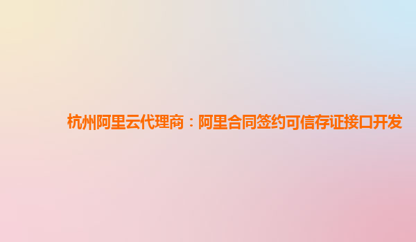 杭州阿里云代理商：阿里合同签约可信存证接口开发