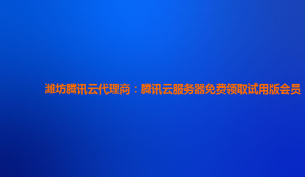 潍坊腾讯云代理商：腾讯云服务器免费领取试用版会员