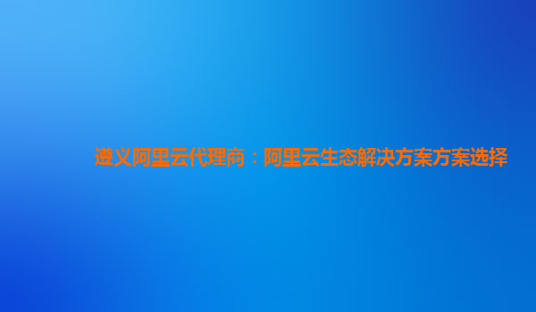 遵义阿里云代理商：阿里云生态解决方案方案选择