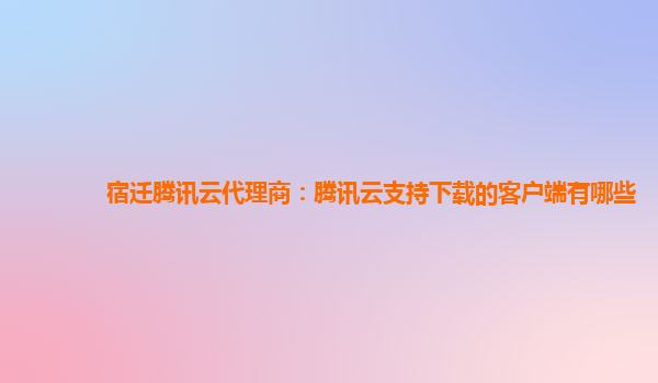 宿迁腾讯云代理商：腾讯云支持下载的客户端有哪些