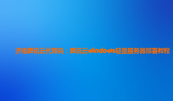 济南腾讯云代理商：腾讯云windows轻量服务器部署教程