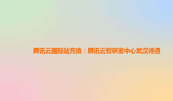 腾讯云国际站充值：腾讯云智研发中心武汉待遇