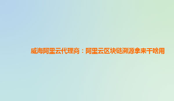 威海阿里云代理商：阿里云区块链溯源拿来干啥用