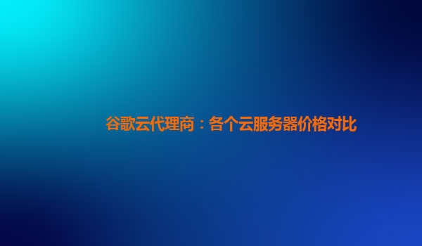 谷歌云代理商：各个云服务器价格对比