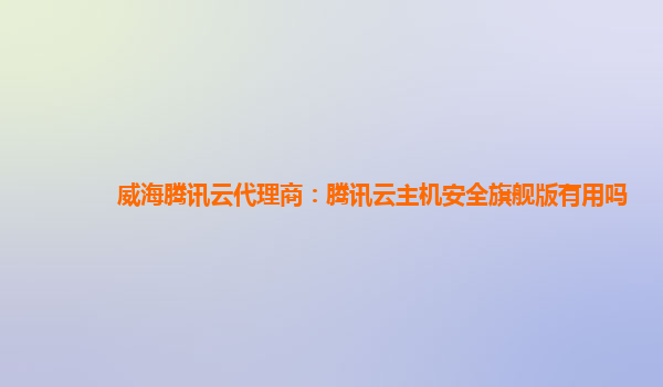 威海腾讯云代理商：腾讯云主机安全旗舰版有用吗