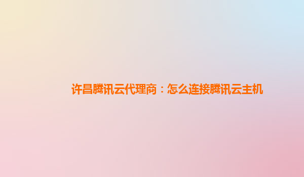 许昌腾讯云代理商：怎么连接腾讯云主机