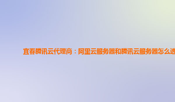 宜春腾讯云代理商：阿里云服务器和腾讯云服务器怎么选