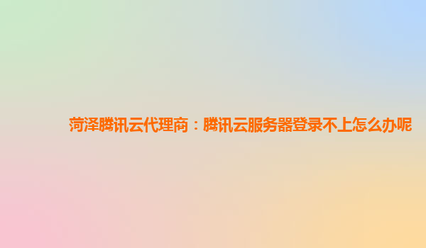 菏泽腾讯云代理商：腾讯云服务器登录不上怎么办呢