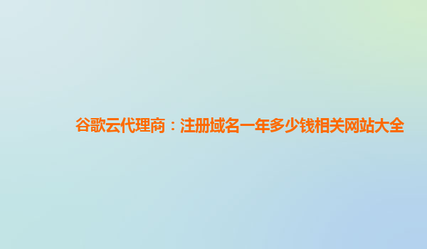 谷歌云代理商：注册域名一年多少钱相关网站大全
