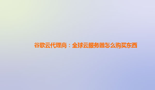 谷歌云代理商：全球云服务器怎么购买东西