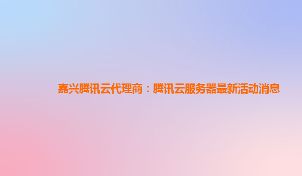 嘉兴腾讯云代理商：腾讯云服务器最新活动消息