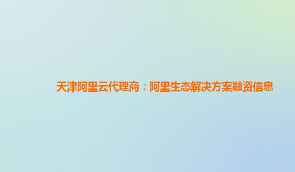 天津阿里云代理商：阿里生态解决方案融资信息