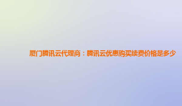 厦门腾讯云代理商：腾讯云优惠购买续费价格是多少