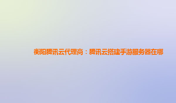 衡阳腾讯云代理商：腾讯云搭建手游服务器在哪