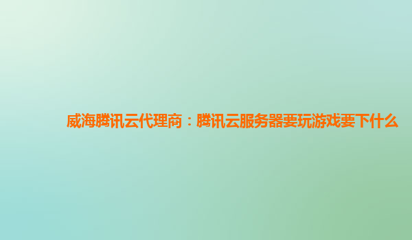 威海腾讯云代理商：腾讯云服务器要玩游戏要下什么