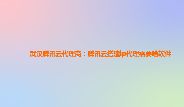 武汉腾讯云代理商：腾讯云搭建ip代理需要啥软件