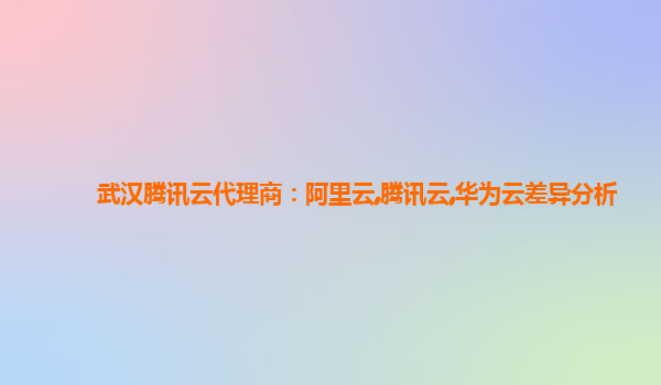 武汉腾讯云代理商：阿里云,腾讯云,华为云差异分析