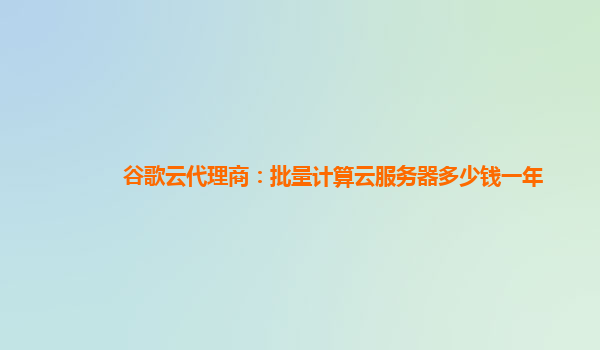 谷歌云代理商：批量计算云服务器多少钱一年