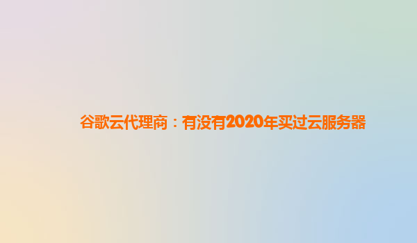 谷歌云代理商：有没有2020年买过云服务器