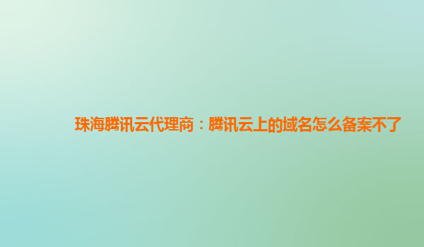 珠海腾讯云代理商：腾讯云上的域名怎么备案不了