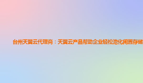 台州天翼云代理商：天翼云产品帮助企业轻松池化闲置存储资源