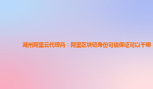湖州阿里云代理商：阿里区块链身份可信保证可以干嘛