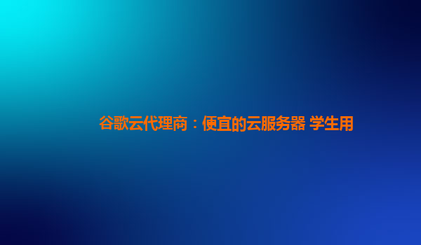 谷歌云代理商：便宜的云服务器 学生用