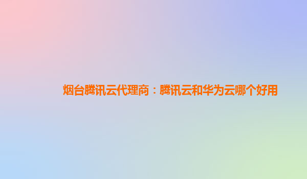 烟台腾讯云代理商：腾讯云和华为云哪个好用
