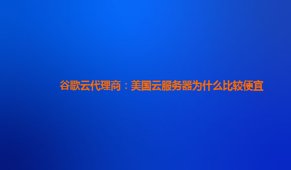 谷歌云代理商：美国云服务器为什么比较便宜