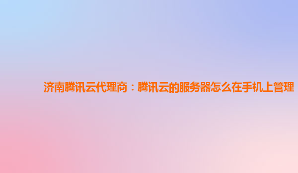 济南腾讯云代理商：腾讯云的服务器怎么在手机上管理