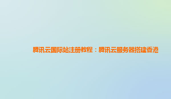 腾讯云国际站注册教程：腾讯云服务器搭建香港