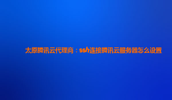 太原腾讯云代理商：ssh连接腾讯云服务器怎么设置