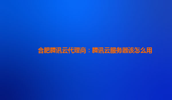 合肥腾讯云代理商：腾讯云服务器该怎么用
