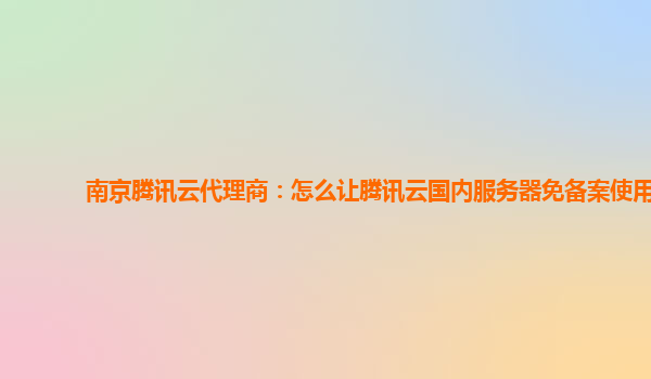 南京腾讯云代理商：怎么让腾讯云国内服务器免备案使用